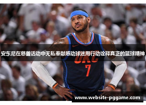 安东尼在慈善活动中无私奉献感动球迷用行动诠释真正的篮球精神