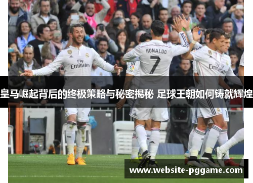 皇马崛起背后的终极策略与秘密揭秘 足球王朝如何铸就辉煌