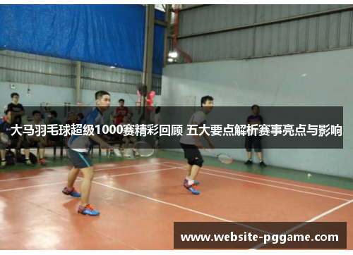 大马羽毛球超级1000赛精彩回顾 五大要点解析赛事亮点与影响