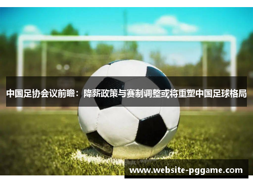 中国足协会议前瞻：降薪政策与赛制调整或将重塑中国足球格局