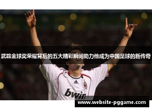 武磊金球奖荣耀背后的五大精彩瞬间助力他成为中国足球的新传奇