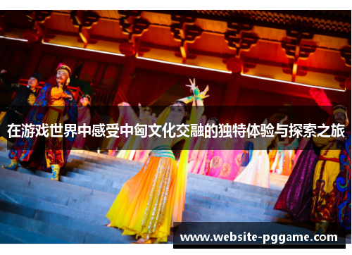 在游戏世界中感受中匈文化交融的独特体验与探索之旅