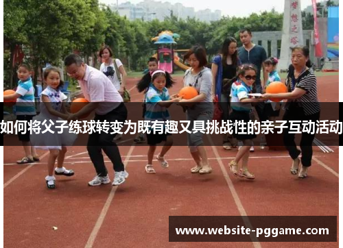 如何将父子练球转变为既有趣又具挑战性的亲子互动活动