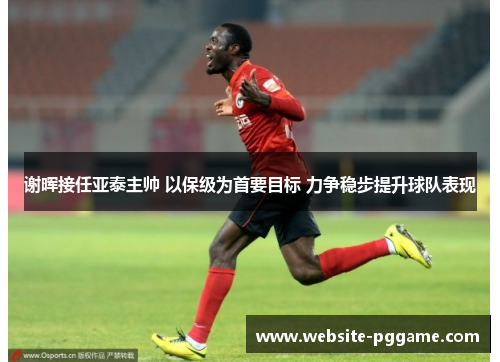 谢晖接任亚泰主帅 以保级为首要目标 力争稳步提升球队表现