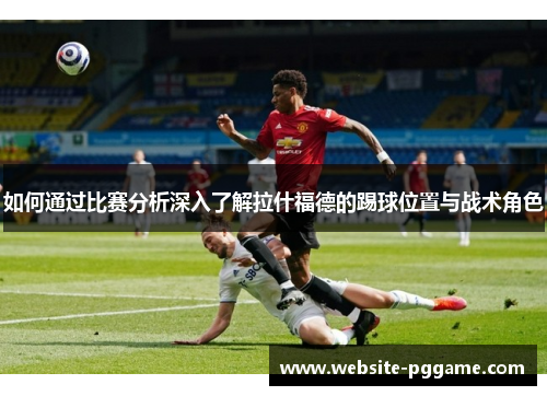 如何通过比赛分析深入了解拉什福德的踢球位置与战术角色