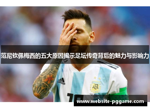 范尼钦佩梅西的五大原因揭示足坛传奇背后的魅力与影响力