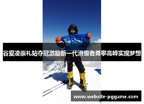 谷爱凌崇礼站夺冠激励新一代滑雪者勇攀高峰实现梦想
