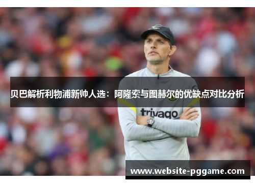 贝巴解析利物浦新帅人选:阿隆索与图赫尔的优缺点对比分析 贝巴解析利物浦新帅人选:阿隆索与图赫尔的优缺点对比分析