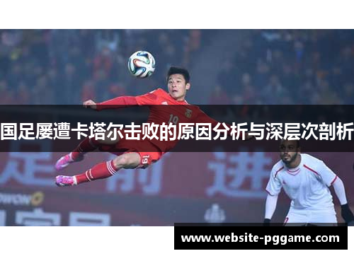 国足屡遭卡塔尔击败的原因分析与深层次剖析 国足屡遭卡塔尔击败的原因分析与深层次剖析