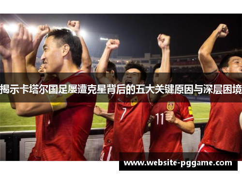 揭示卡塔尔国足屡遭克星背后的五大关键原因与深层困境 揭示卡塔尔国足屡遭克星背后的五大关键原因与深层困境